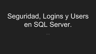 Seguridad, Logins y Users
en SQL Server.
…
 