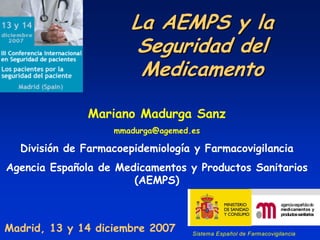 La AEMPS y la
                        Seguridad del
                        Medicamento

              Mariano Madurga Sanz
                   mmadurga@agemed.es

  División de Farmacoepidemiología y Farmacovigilancia
Agencia Española de Medicamentos y Productos Sanitarios
                       (AEMPS)

                                                                 agencia española de
                                                                 medicamentos y
                                                                 productos sanitarios


Madrid, 13 y 14 diciembre 2007     Sistema Español de Farmacovigilancia
 
