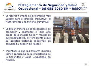 27
El Reglamento de Seguridad y Salud
Ocupacional - DS 055 2010 EM - RSSO
 El recurso humano es el elemento más
valioso para el proceso productivo, el
MEM fomenta una minería preventiva.
 El titular minero es el responsable de
promover y mantener el más alto
grado de bienestar físico y mental de
sus trabajadores, el MEM alienta a que
se adopten sistemas modernos de
seguridad y gestión de riesgos.
 Incentivar a que los titulares mineros
tomen conciencia de la importancia de
la Seguridad y Salud Ocupacional en
Minería.
 
