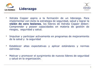 3
Liderazgo
 Xstrata Copper aspira a la formación de un liderazgo. Para
implementar con éxito la estrategia de seguridad, salud y lograr la
visión de cero lesiones, los líderes de Xstrata Copper deben:
Comprender y poseer capacidades en materia de gestión de
riesgos, seguridad y salud.
 Impulsar y participar activamente en programas de mejoramiento
de la salud y la seguridad
 Establecer altas expectativas y aplicar estándares y normas
estrictas.
 Motivar y promover el surgimiento de nuevos líderes de seguridad
y salud en la organización.
 