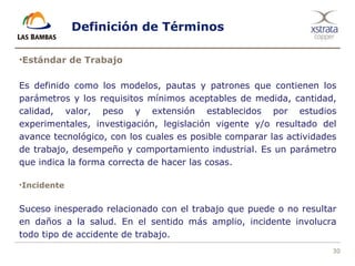 30
Definición de Términos
•Estándar de Trabajo
Es definido como los modelos, pautas y patrones que contienen los
parámetros y los requisitos mínimos aceptables de medida, cantidad,
calidad, valor, peso y extensión establecidos por estudios
experimentales, investigación, legislación vigente y/o resultado del
avance tecnológico, con los cuales es posible comparar las actividades
de trabajo, desempeño y comportamiento industrial. Es un parámetro
que indica la forma correcta de hacer las cosas.
•Incidente
Suceso inesperado relacionado con el trabajo que puede o no resultar
en daños a la salud. En el sentido más amplio, incidente involucra
todo tipo de accidente de trabajo.
 