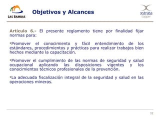 32
Objetivos y Alcances
Artículo 6.- El presente reglamento tiene por finalidad fijar
normas para:
Promover el conocimiento y fácil entendimiento de los
estándares, procedimientos y prácticas para realizar trabajos bien
hechos mediante la capacitación.
Promover el cumplimiento de las normas de seguridad y salud
ocupacional aplicando las disposiciones vigentes y los
conocimientos técnicos profesionales de la prevención.
La adecuada fiscalización integral de la seguridad y salud en las
operaciones mineras.
 