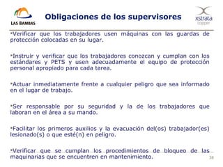 38
Obligaciones de los supervisores
Verificar que los trabajadores usen máquinas con las guardas de
protección colocadas en su lugar.
Instruir y verificar que los trabajadores conozcan y cumplan con los
estándares y PETS y usen adecuadamente el equipo de protección
personal apropiado para cada tarea.
Actuar inmediatamente frente a cualquier peligro que sea informado
en el lugar de trabajo.
Ser responsable por su seguridad y la de los trabajadores que
laboran en el área a su mando.
Facilitar los primeros auxilios y la evacuación del(os) trabajador(es)
lesionado(s) o que esté(n) en peligro.
Verificar que se cumplan los procedimientos de bloqueo de las
maquinarias que se encuentren en mantenimiento.
 