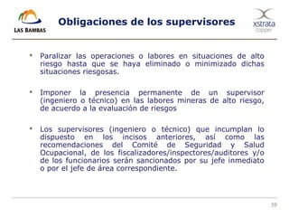39
Obligaciones de los supervisores
 Paralizar las operaciones o labores en situaciones de alto
riesgo hasta que se haya eliminado o minimizado dichas
situaciones riesgosas.
 Imponer la presencia permanente de un supervisor
(ingeniero o técnico) en las labores mineras de alto riesgo,
de acuerdo a la evaluación de riesgos
 Los supervisores (ingeniero o técnico) que incumplan lo
dispuesto en los incisos anteriores, así como las
recomendaciones del Comité de Seguridad y Salud
Ocupacional, de los fiscalizadores/inspectores/auditores y/o
de los funcionarios serán sancionados por su jefe inmediato
o por el jefe de área correspondiente.
 