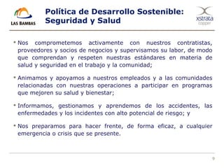 9
Política de Desarrollo Sostenible:
Seguridad y Salud
 Nos comprometemos activamente con nuestros contratistas,
proveedores y socios de negocios y supervisamos su labor, de modo
que comprendan y respeten nuestras estándares en materia de
salud y seguridad en el trabajo y la comunidad;
 Animamos y apoyamos a nuestros empleados y a las comunidades
relacionadas con nuestras operaciones a participar en programas
que mejoren su salud y bienestar;
 Informamos, gestionamos y aprendemos de los accidentes, las
enfermedades y los incidentes con alto potencial de riesgo; y
 Nos preparamos para hacer frente, de forma eficaz, a cualquier
emergencia o crisis que se presente.
 