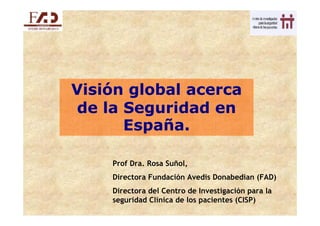 Visión global acerca
de la Seguridad en
      España.

    Prof Dra. Rosa Suñol,
    Directora Fundación Avedis Donabedian (FAD)
    Directora del Centro de Investigación para la
    seguridad Clínica de los pacientes (CISP)
 