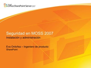 Seguridad en MOSS 2007
Instalación y administración


Eva Ordoñez – Ingeniero de producto
SharePoint
 