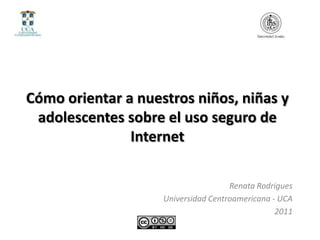 Cómo orientar a nuestros niños, niñas y
 adolescentes sobre el uso seguro de
               Internet

                                     Renata Rodrigues
                    Universidad Centroamericana - UCA
                                                 2011
 