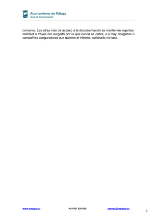 convenio. Las otras vías de acceso a la documentación se mantienen vigentes:
solicitud a través del Juzgado por la que nunca se cobra, o si hay abogados o
compañías aseguradoras que quieren el informe, solicitarlo vía tasa.

www.malaga.eu

+34 951 926 005

prensa@malaga.eu

2

 