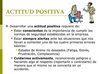 ACTITUD POSITIVA Desarrollar una  actitud positiva  requiere de: Estar  conscientes  de la importancia de cumplir las normas de seguridad establecidas en la empresa. Estar  siempre alertas  ante las situaciones que nos llevan a comenter uno de los cuatro  primeros  errores básicos: Estados de Animo no deseados (Fatiga, Estrés, Frustración, Complacencia) Cuidarnos activamente , reconociendo peligros y haciendo algo al respecto (reportarlo o controlarlo) de manera que el mismo no se convierta en un accidente. 