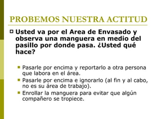 PROBEMOS NUESTRA ACTITUD Usted va por el Area de Envasado y observa una manguera en medio del pasillo por donde pasa. ¿Usted qué hace? Pasarle por encima y reportarlo a otra persona que labora en el área. Pasarle por encima e ignorarlo (al fin y al cabo, no es su área de trabajo). Enrollar la manguera para evitar que algún compañero se tropiece. 