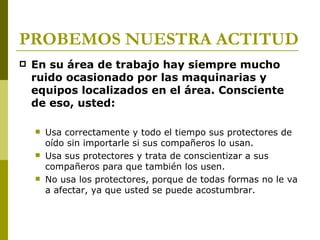 PROBEMOS NUESTRA ACTITUD En su área de trabajo hay siempre mucho ruido ocasionado por las maquinarias y equipos localizados en el área. Consciente de eso, usted: Usa correctamente y todo el tiempo sus protectores de oído sin importarle si sus compañeros lo usan. Usa sus protectores y trata de conscientizar a sus compañeros para que también los usen. No usa los protectores, porque de todas formas no le va a afectar, ya que usted se puede acostumbrar. 