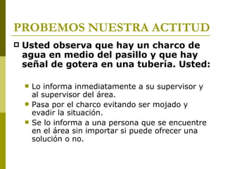 PROBEMOS NUESTRA ACTITUD Usted observa que hay un charco de agua en medio del pasillo y que hay señal de gotera en una tubería. Usted: Lo informa inmediatamente a su supervisor y al supervisor del área. Pasa por el charco evitando ser mojado y evadir la situación. Se lo informa a una persona que se encuentre en el área sin importar si puede ofrecer una solución o no. 
