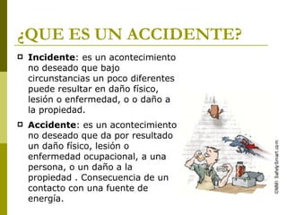 ¿QUE ES UN ACCIDENTE? Incidente : es un acontecimiento no deseado que bajo circunstancias un poco diferentes puede resultar en daño físico, lesión o enfermedad, o o daño a la propiedad. Accidente : es un acontecimiento no deseado que da por resultado un daño físico, lesión o enfermedad ocupacional, a una persona, o un daño a la propiedad . Consecuencia de un contacto con una fuente de energía. 