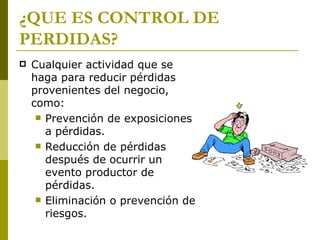 ¿QUE ES CONTROL DE PERDIDAS? Cualquier actividad que se haga para reducir pérdidas provenientes del negocio, como: Prevención de exposiciones a pérdidas. Reducción de pérdidas después de ocurrir un evento productor de pérdidas. Eliminación o prevención de riesgos. 