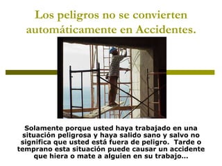 Los peligros no se convierten automáticamente en Accidentes. Solamente porque usted haya trabajado en una situación peligrosa y haya salido sano y salvo no significa que usted está fuera de peligro.  Tarde o temprano esta situación puede causar un accidente que hiera o mate a alguien en su trabajo… 