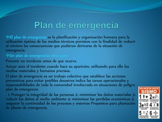 El plan de emergencia es la planificación y organización humana para la
utilización óptima de los medios técnicos previstos con la finalidad de reducir
al mínimo las consecuencias que pudieran derivarse de la situación de
emergencia.
Un plan de emergencias sirve para:
Prevenir un incidente antes de que ocurra.
Actuar ante el incidente cuando hace su aparición, utilizando para ello los
medios materiales y humanos precisos.
El plan de emergencia es un trabajo colectivo que establece las acciones
preventivas para evitar posibles desastres indica las tareas operacionales y
responsabilidades de toda la comunidad involucrada en situaciones de peligro
plan de emergencia
. 1: Proteger la integridad de las personas 2: minimizar los daños materiales 3:
reducir los daños al medio ambiente 4: minimizar las perdidas económicas 5:
asegurar la continuidad de los procesos y sistemas Propósitos para plantación
de planes de emergencia.
 