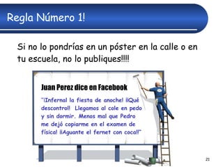 Regla Número 1! Si no lo pondrías en un póster en la calle o en tu escuela, no lo publiques!!!! Juan Perez dice en Facebook “ ¡ Infernal la fiesta de anoche! ¡¡Qué descontrol!  Llegamos al cole en pedo y sin dormir. Menos mal que Pedro me dejó copiarme en el examen de física! ¡¡Aguante el fernet con coca!!” 