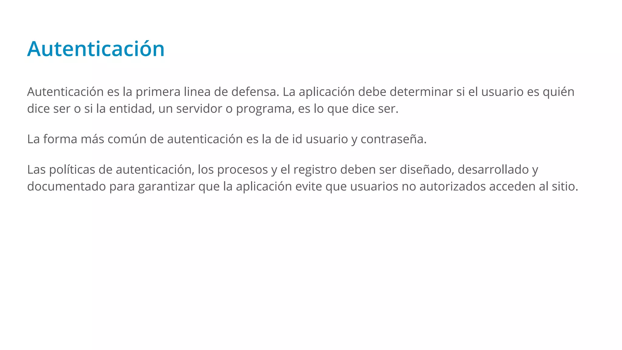 Autenticación
Autenticación es la primera linea de defensa. La aplicación debe determinar si el usuario es quién
dice ser o si la entidad, un servidor o programa, es lo que dice ser.
La forma más común de autenticación es la de id usuario y contraseña.
Las políticas de autenticación, los procesos y el registro deben ser diseñado, desarrollado y
documentado para garantizar que la aplicación evite que usuarios no autorizados acceden al sitio.
 