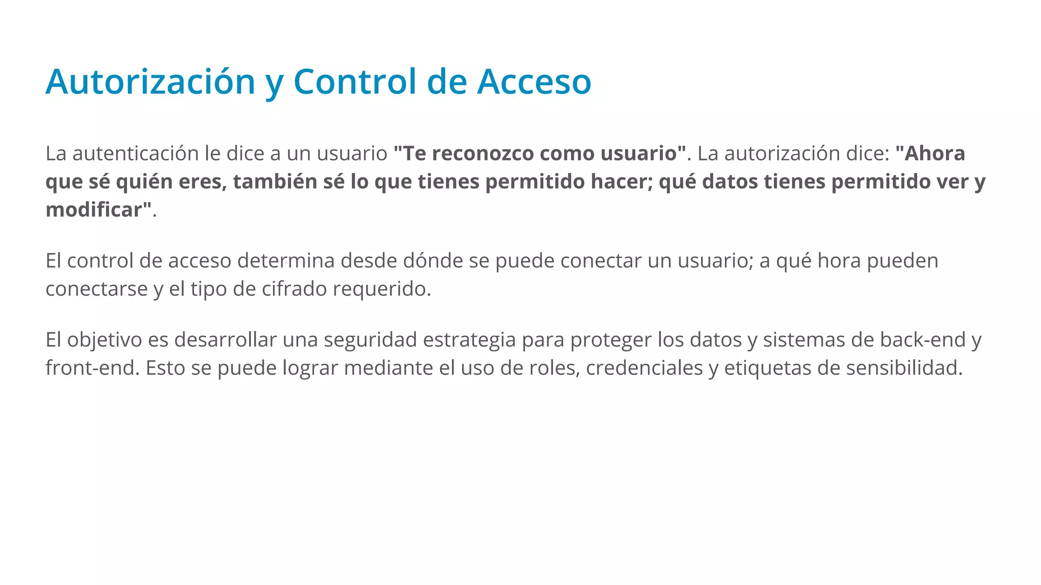 Autorización y Control de Acceso
La autenticación le dice a un usuario "Te reconozco como usuario". La autorización dice: "Ahora
que sé quién eres, también sé lo que tienes permitido hacer; qué datos tienes permitido ver y
modiﬁcar".
El control de acceso determina desde dónde se puede conectar un usuario; a qué hora pueden
conectarse y el tipo de cifrado requerido.
El objetivo es desarrollar una seguridad estrategia para proteger los datos y sistemas de back-end y
front-end. Esto se puede lograr mediante el uso de roles, credenciales y etiquetas de sensibilidad.
 