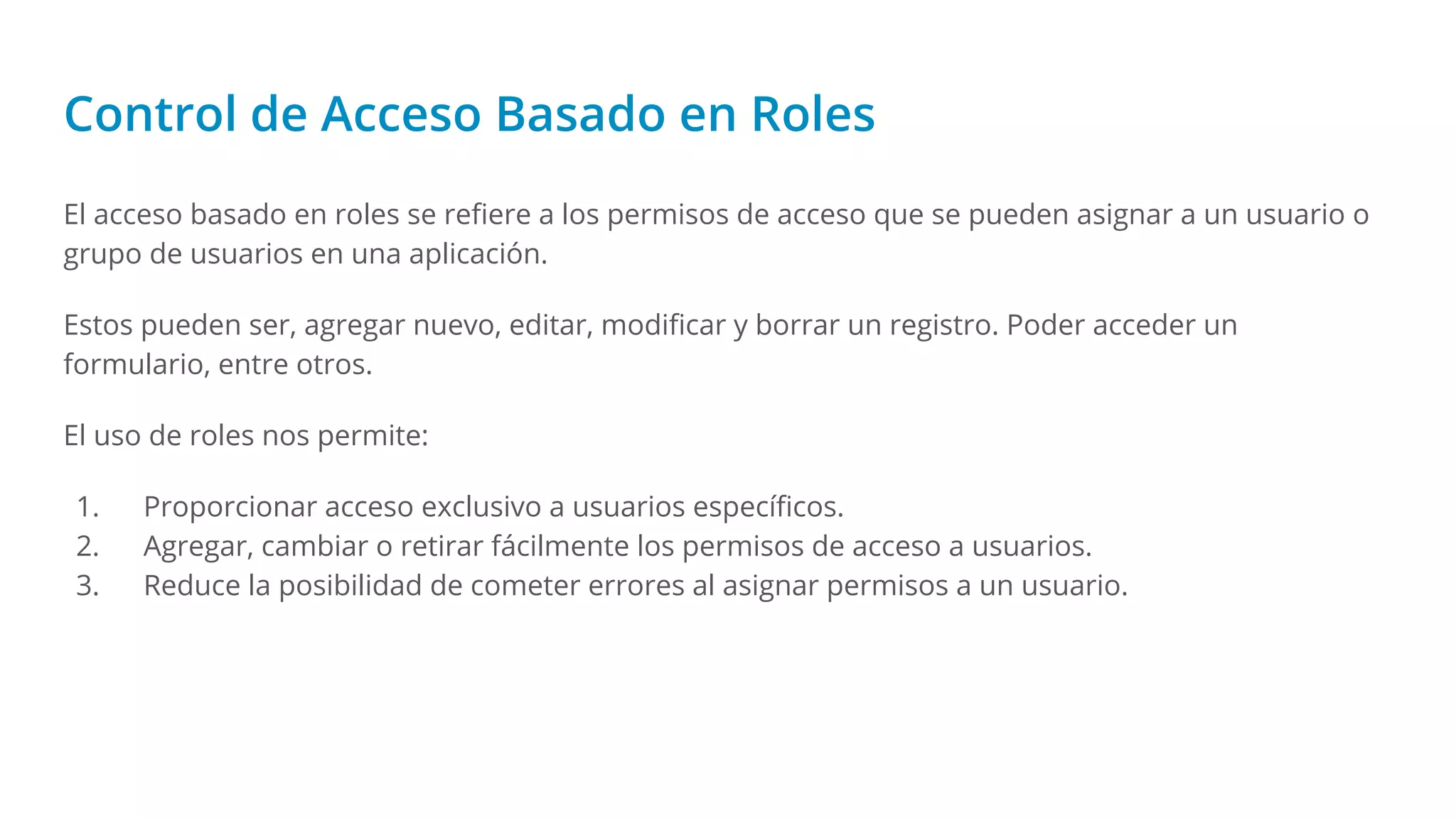 Control de Acceso Basado en Roles
El acceso basado en roles se reﬁere a los permisos de acceso que se pueden asignar a un usuario o
grupo de usuarios en una aplicación.
Estos pueden ser, agregar nuevo, editar, modiﬁcar y borrar un registro. Poder acceder un
formulario, entre otros.
El uso de roles nos permite:
1. Proporcionar acceso exclusivo a usuarios especíﬁcos.
2. Agregar, cambiar o retirar fácilmente los permisos de acceso a usuarios.
3. Reduce la posibilidad de cometer errores al asignar permisos a un usuario.
 