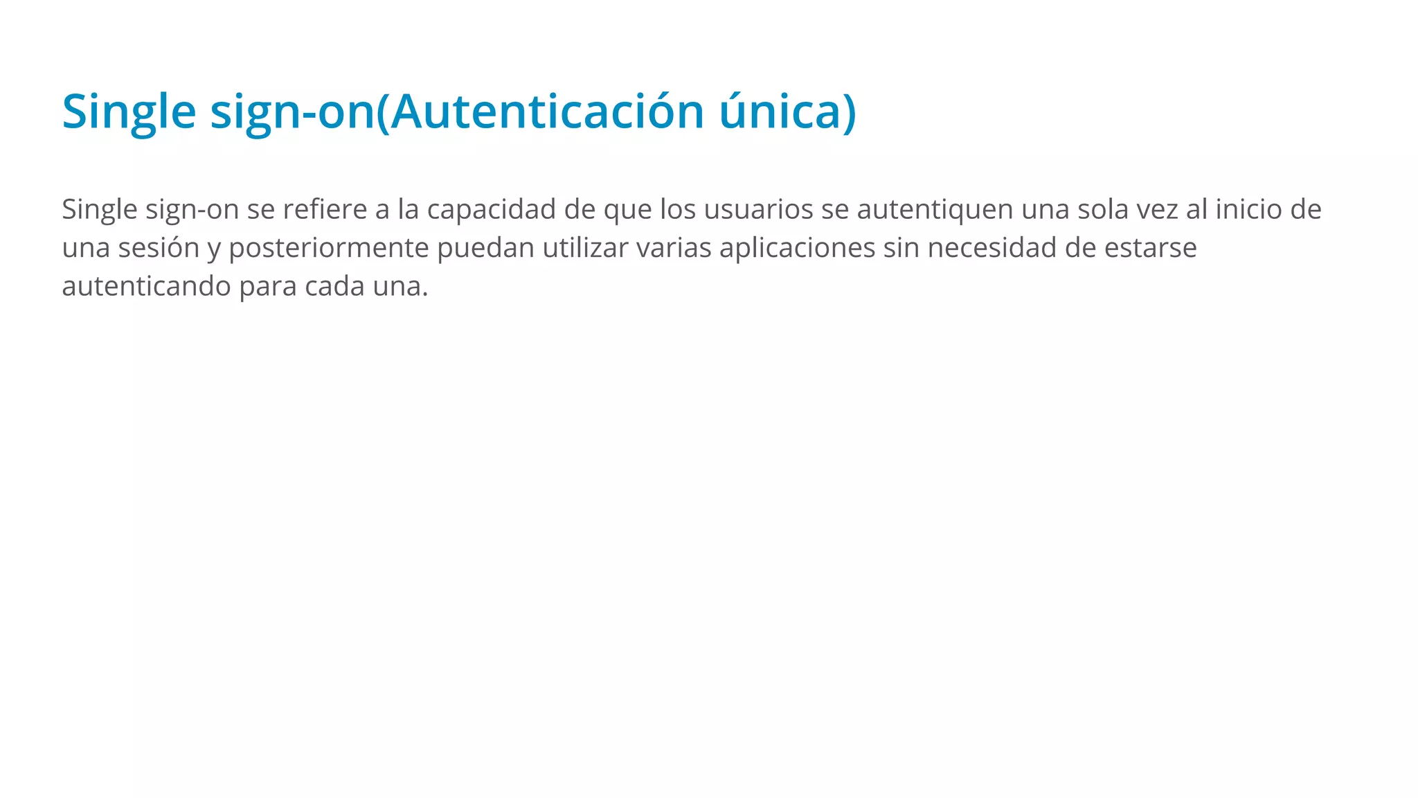 Single sign-on(Autenticación única)
Single sign-on se reﬁere a la capacidad de que los usuarios se autentiquen una sola vez al inicio de
una sesión y posteriormente puedan utilizar varias aplicaciones sin necesidad de estarse
autenticando para cada una.
 