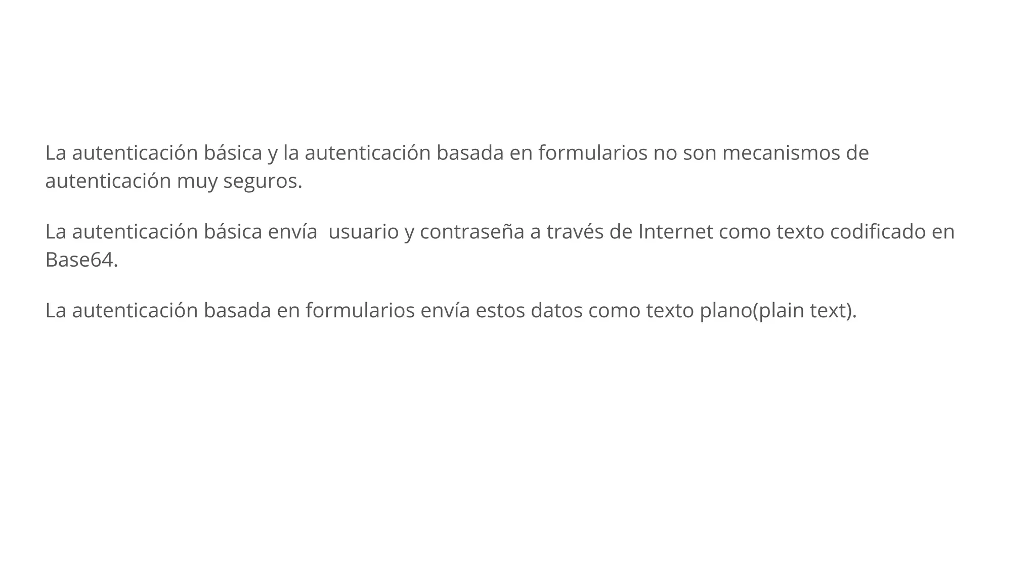 La autenticación básica y la autenticación basada en formularios no son mecanismos de
autenticación muy seguros.
La autenticación básica envía usuario y contraseña a través de Internet como texto codiﬁcado en
Base64.
La autenticación basada en formularios envía estos datos como texto plano(plain text).
 