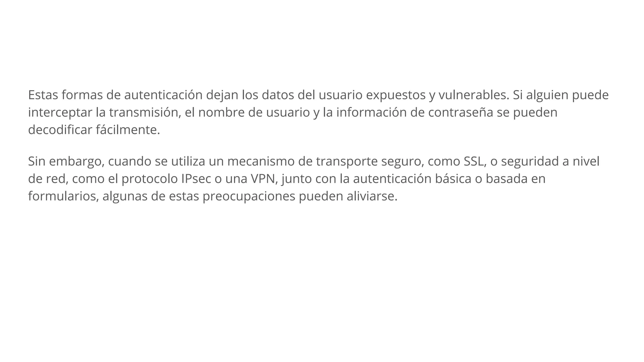 Estas formas de autenticación dejan los datos del usuario expuestos y vulnerables. Si alguien puede
interceptar la transmisión, el nombre de usuario y la información de contraseña se pueden
decodiﬁcar fácilmente.
Sin embargo, cuando se utiliza un mecanismo de transporte seguro, como SSL, o seguridad a nivel
de red, como el protocolo IPsec o una VPN, junto con la autenticación básica o basada en
formularios, algunas de estas preocupaciones pueden aliviarse.
 