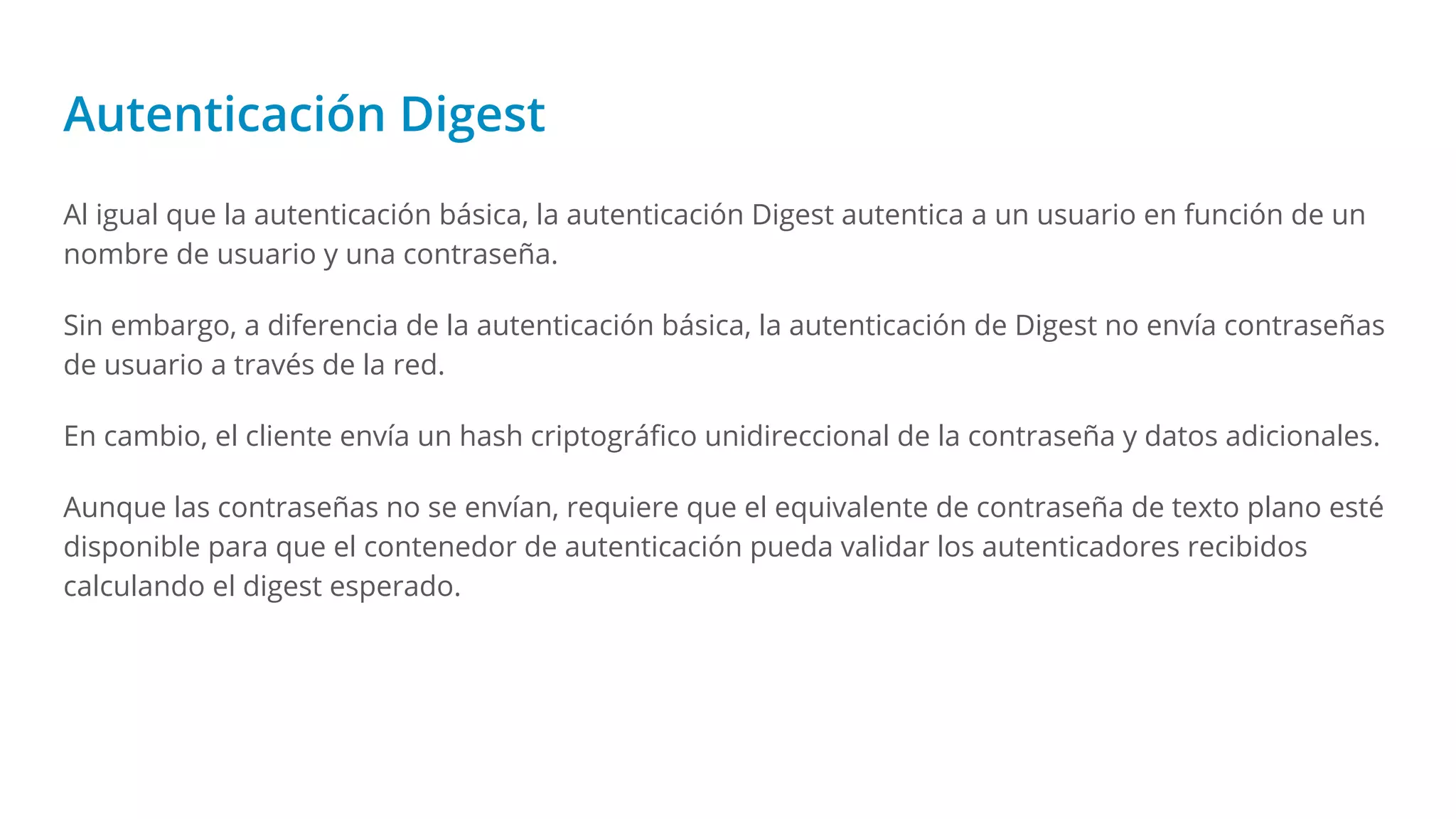 Autenticación Digest
Al igual que la autenticación básica, la autenticación Digest autentica a un usuario en función de un
nombre de usuario y una contraseña.
Sin embargo, a diferencia de la autenticación básica, la autenticación de Digest no envía contraseñas
de usuario a través de la red.
En cambio, el cliente envía un hash criptográﬁco unidireccional de la contraseña y datos adicionales.
Aunque las contraseñas no se envían, requiere que el equivalente de contraseña de texto plano esté
disponible para que el contenedor de autenticación pueda validar los autenticadores recibidos
calculando el digest esperado.
 