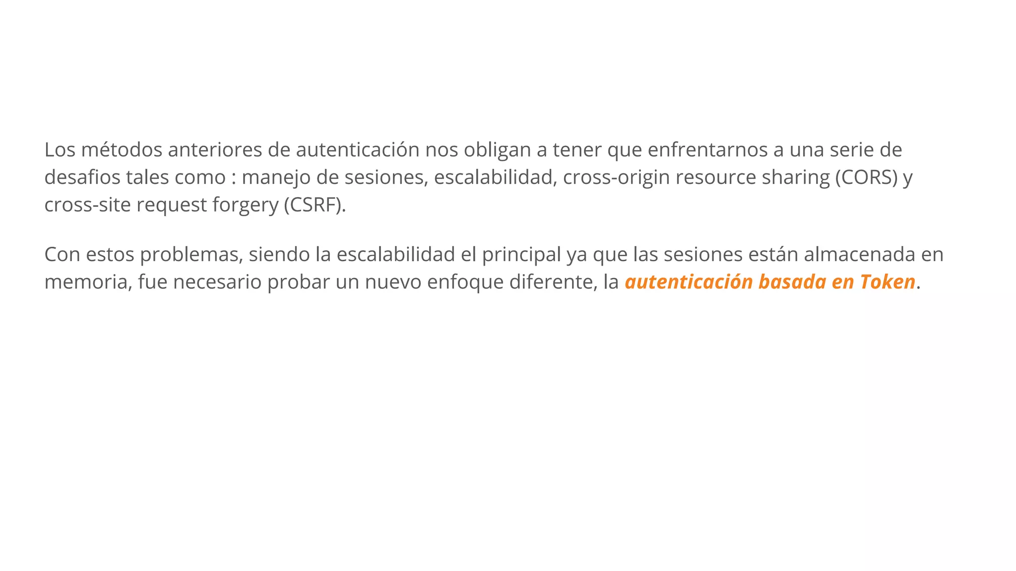 Los métodos anteriores de autenticación nos obligan a tener que enfrentarnos a una serie de
desaﬁos tales como : manejo de sesiones, escalabilidad, cross-origin resource sharing (CORS) y
cross-site request forgery (CSRF).
Con estos problemas, siendo la escalabilidad el principal ya que las sesiones están almacenada en
memoria, fue necesario probar un nuevo enfoque diferente, la autenticación basada en Token.
 