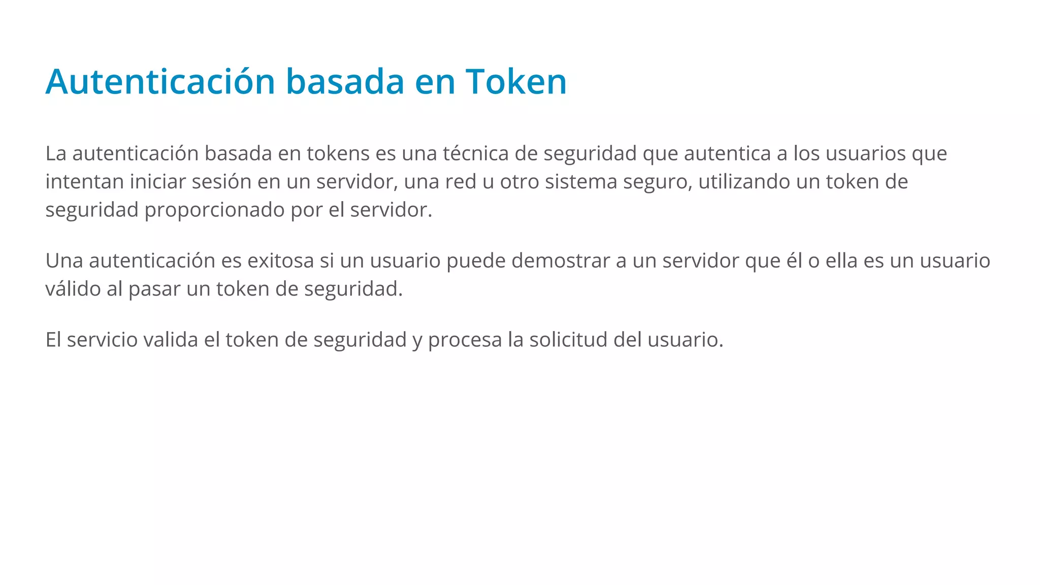 Autenticación basada en Token
La autenticación basada en tokens es una técnica de seguridad que autentica a los usuarios que
intentan iniciar sesión en un servidor, una red u otro sistema seguro, utilizando un token de
seguridad proporcionado por el servidor.
Una autenticación es exitosa si un usuario puede demostrar a un servidor que él o ella es un usuario
válido al pasar un token de seguridad.
El servicio valida el token de seguridad y procesa la solicitud del usuario.
 