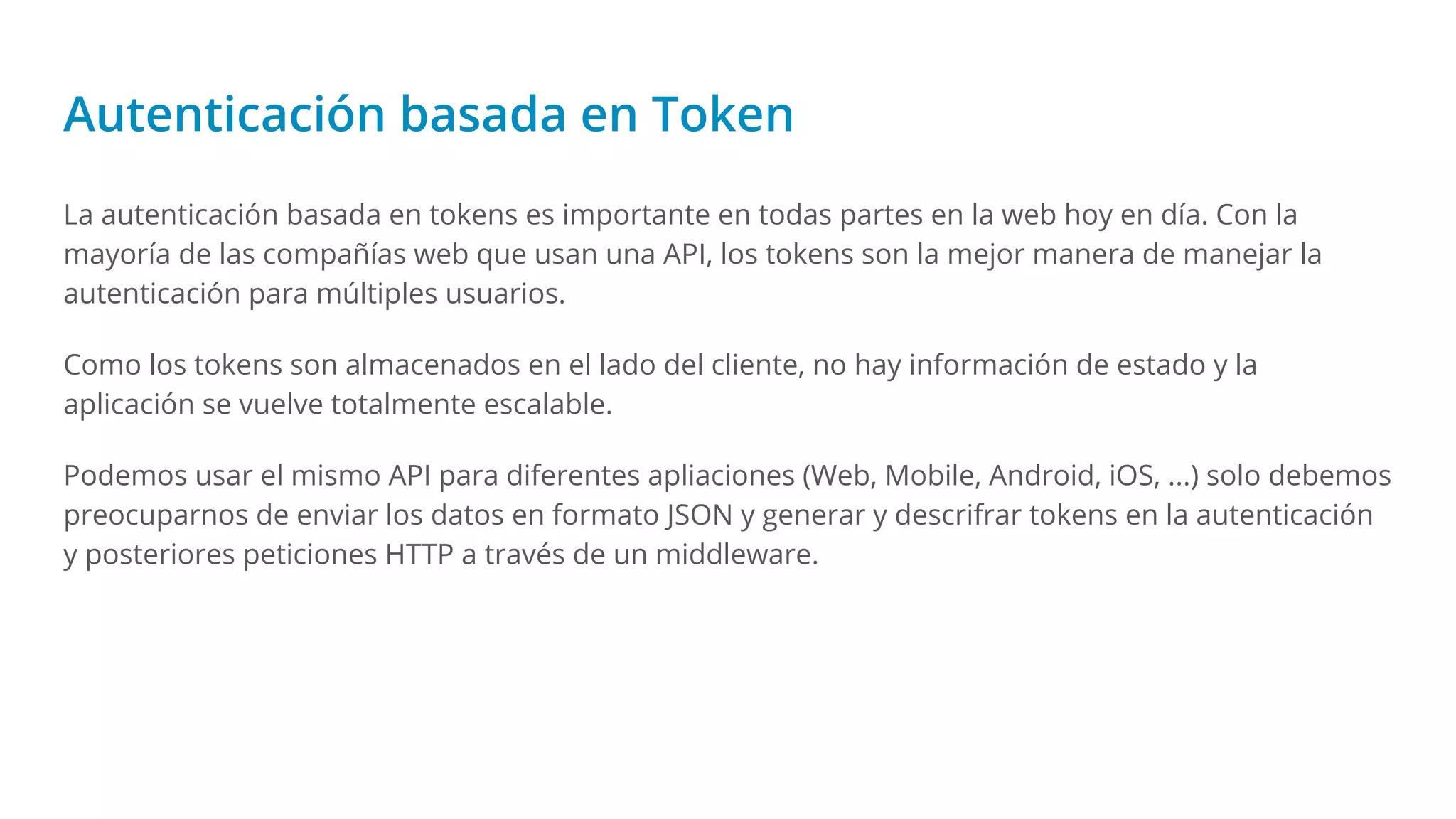 Autenticación basada en Token
La autenticación basada en tokens es importante en todas partes en la web hoy en día. Con la
mayoría de las compañías web que usan una API, los tokens son la mejor manera de manejar la
autenticación para múltiples usuarios.
Como los tokens son almacenados en el lado del cliente, no hay información de estado y la
aplicación se vuelve totalmente escalable.
Podemos usar el mismo API para diferentes apliaciones (Web, Mobile, Android, iOS, ...) solo debemos
preocuparnos de enviar los datos en formato JSON y generar y descrifrar tokens en la autenticación
y posteriores peticiones HTTP a través de un middleware.
 