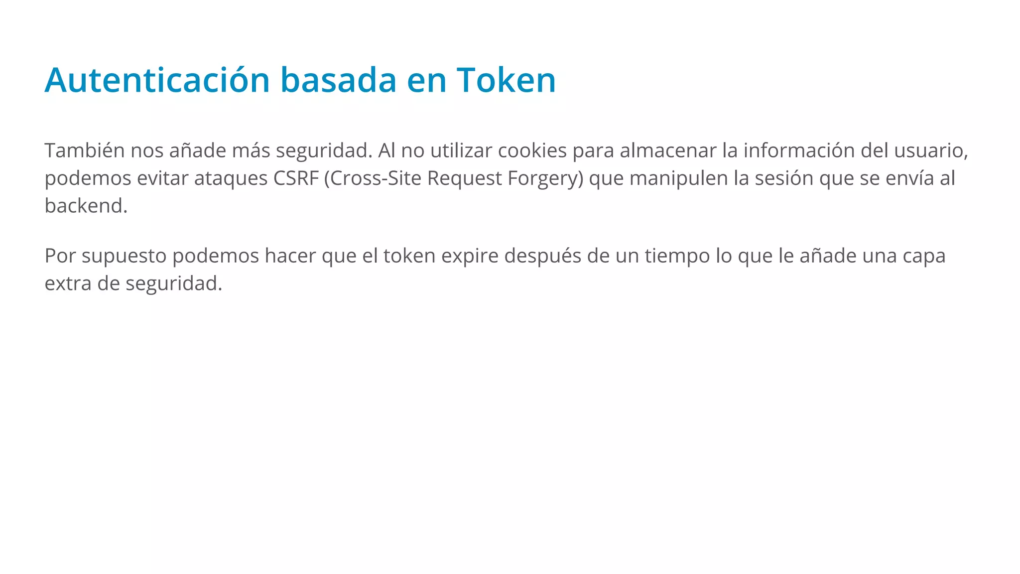 Autenticación basada en Token
También nos añade más seguridad. Al no utilizar cookies para almacenar la información del usuario,
podemos evitar ataques CSRF (Cross-Site Request Forgery) que manipulen la sesión que se envía al
backend.
Por supuesto podemos hacer que el token expire después de un tiempo lo que le añade una capa
extra de seguridad.
 
