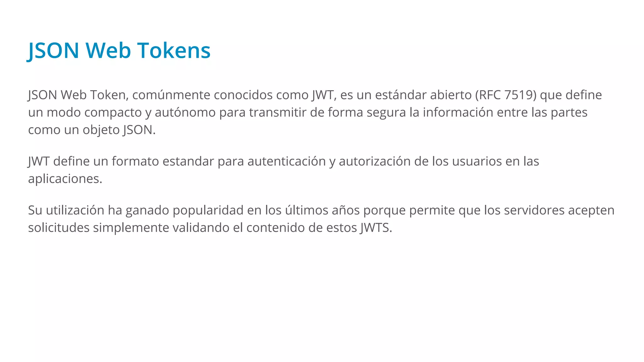 JSON Web Tokens
JSON Web Token, comúnmente conocidos como JWT, es un estándar abierto (RFC 7519) que deﬁne
un modo compacto y autónomo para transmitir de forma segura la información entre las partes
como un objeto JSON.
JWT deﬁne un formato estandar para autenticación y autorización de los usuarios en las
aplicaciones.
Su utilización ha ganado popularidad en los últimos años porque permite que los servidores acepten
solicitudes simplemente validando el contenido de estos JWTS.
 