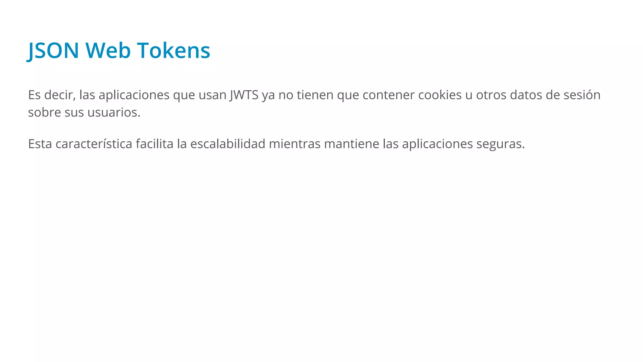 JSON Web Tokens
Es decir, las aplicaciones que usan JWTS ya no tienen que contener cookies u otros datos de sesión
sobre sus usuarios.
Esta característica facilita la escalabilidad mientras mantiene las aplicaciones seguras.
 