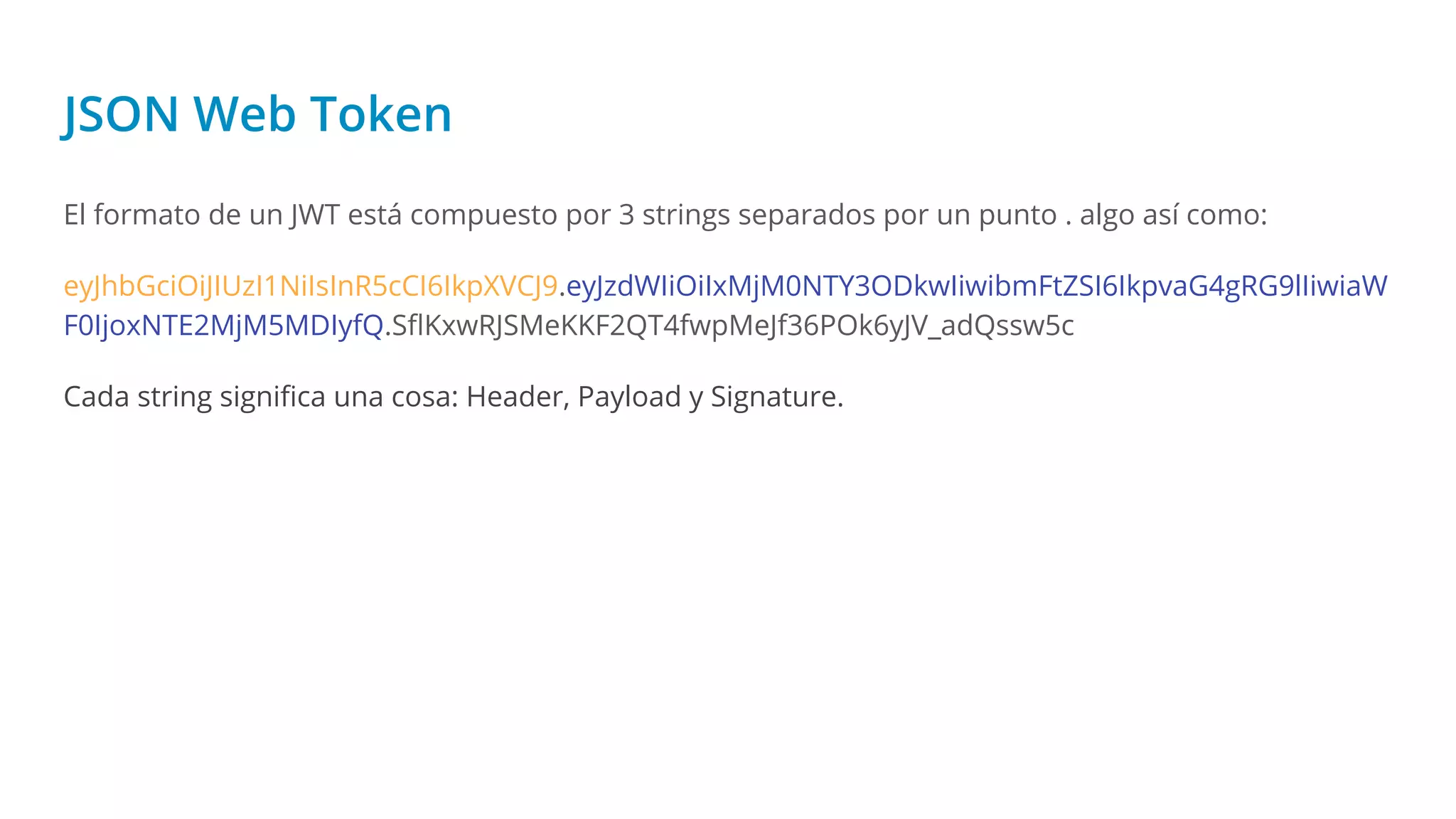JSON Web Token
El formato de un JWT está compuesto por 3 strings separados por un punto . algo así como:
eyJhbGciOiJIUzI1NiIsInR5cCI6IkpXVCJ9.eyJzdWIiOiIxMjM0NTY3ODkwIiwibmFtZSI6IkpvaG4gRG9lIiwiaW
F0IjoxNTE2MjM5MDIyfQ.SﬂKxwRJSMeKKF2QT4fwpMeJf36POk6yJV_adQssw5c
Cada string signiﬁca una cosa: Header, Payload y Signature.
 