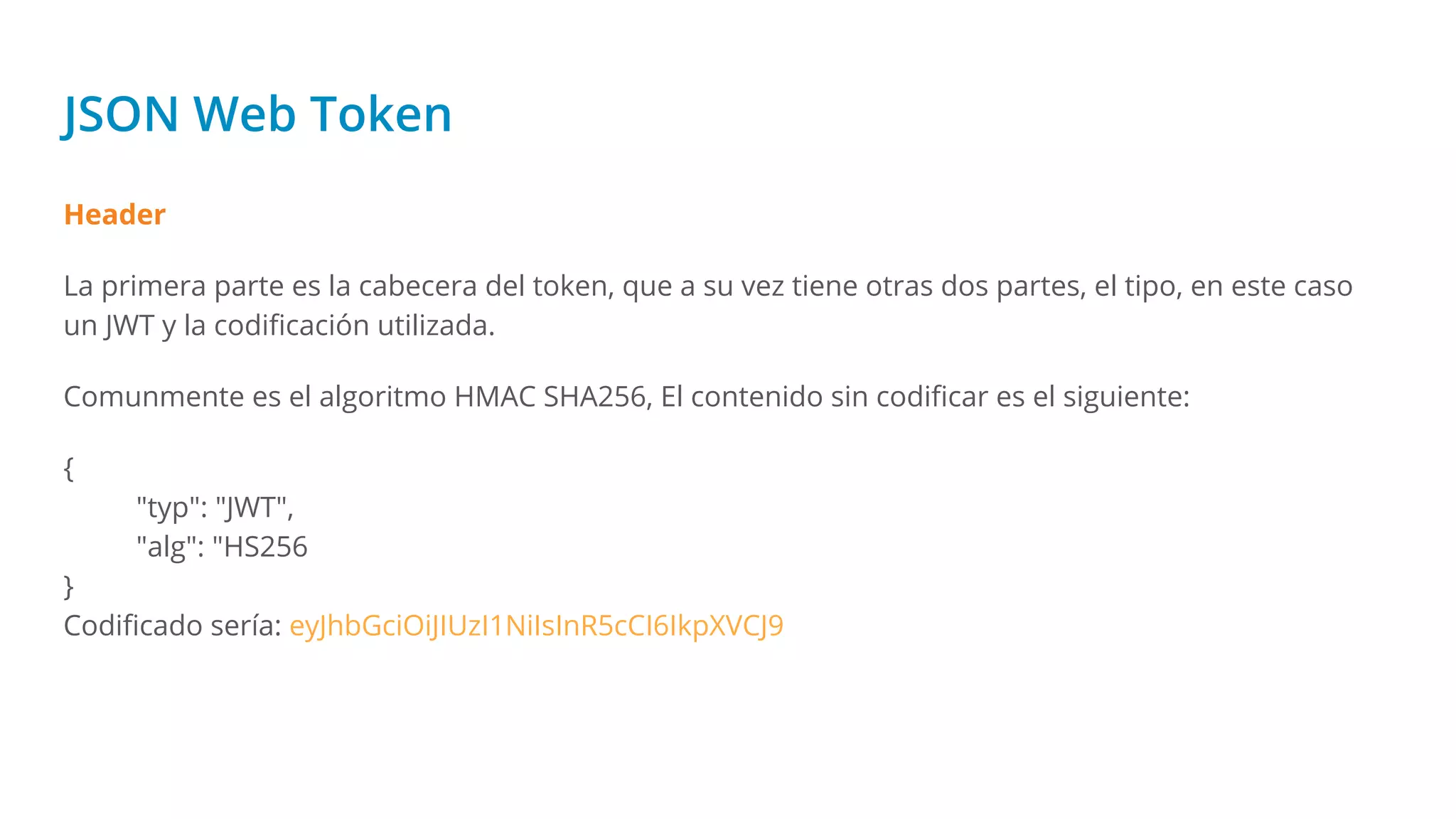 JSON Web Token
Header
La primera parte es la cabecera del token, que a su vez tiene otras dos partes, el tipo, en este caso
un JWT y la codiﬁcación utilizada.
Comunmente es el algoritmo HMAC SHA256, El contenido sin codiﬁcar es el siguiente:
{
"typ": "JWT",
"alg": "HS256
}
Codiﬁcado sería: eyJhbGciOiJIUzI1NiIsInR5cCI6IkpXVCJ9
 