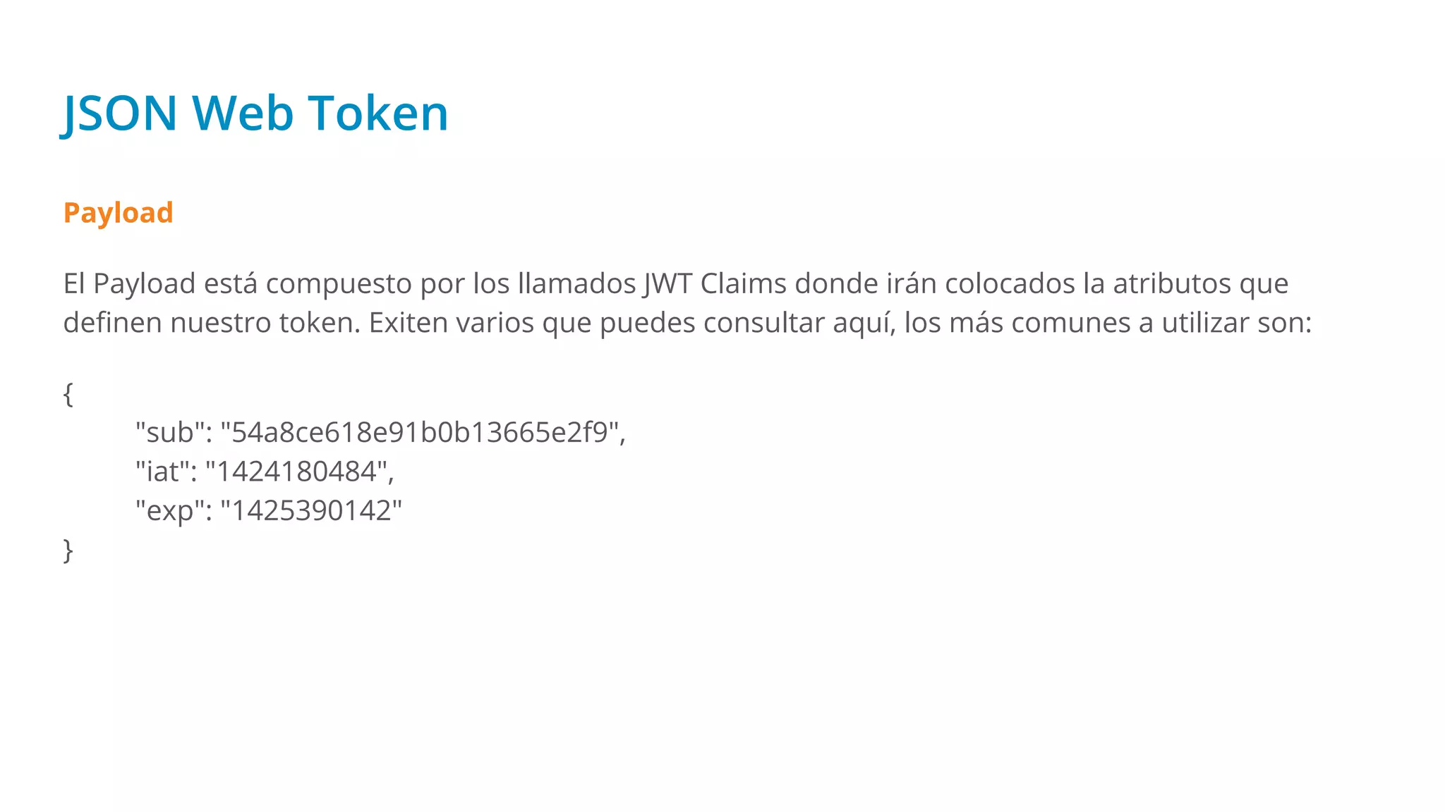 JSON Web Token
Payload
El Payload está compuesto por los llamados JWT Claims donde irán colocados la atributos que
deﬁnen nuestro token. Exiten varios que puedes consultar aquí, los más comunes a utilizar son:
{
"sub": "54a8ce618e91b0b13665e2f9",
"iat": "1424180484",
"exp": "1425390142"
}
 