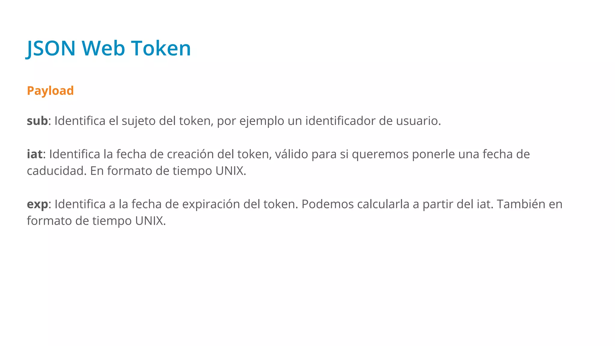 JSON Web Token
Payload
sub: Identiﬁca el sujeto del token, por ejemplo un identiﬁcador de usuario.
iat: Identiﬁca la fecha de creación del token, válido para si queremos ponerle una fecha de
caducidad. En formato de tiempo UNIX.
exp: Identiﬁca a la fecha de expiración del token. Podemos calcularla a partir del iat. También en
formato de tiempo UNIX.
 