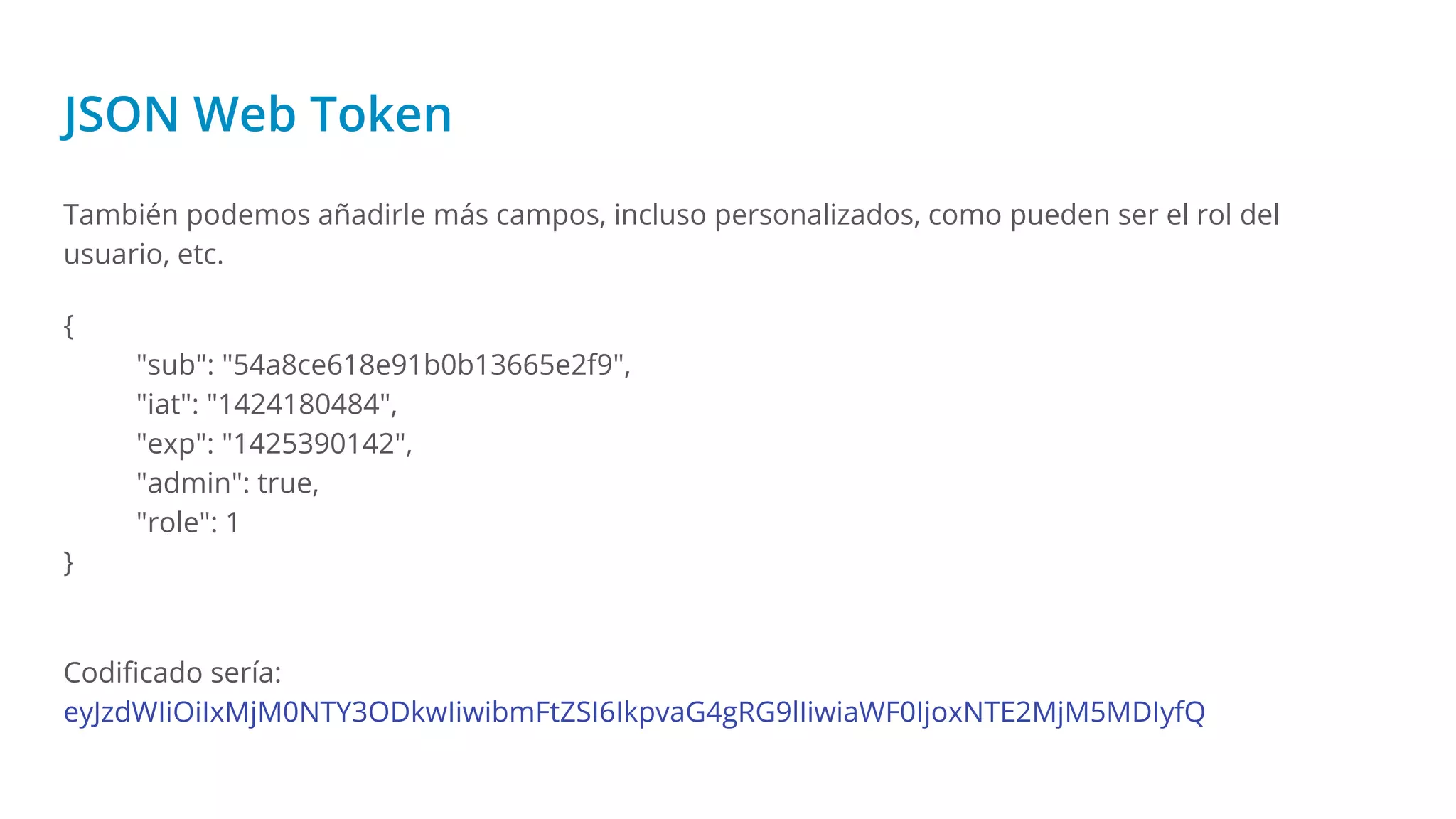 JSON Web Token
También podemos añadirle más campos, incluso personalizados, como pueden ser el rol del
usuario, etc.
{
"sub": "54a8ce618e91b0b13665e2f9",
"iat": "1424180484",
"exp": "1425390142",
"admin": true,
"role": 1
}
Codiﬁcado sería:
eyJzdWIiOiIxMjM0NTY3ODkwIiwibmFtZSI6IkpvaG4gRG9lIiwiaWF0IjoxNTE2MjM5MDIyfQ
 