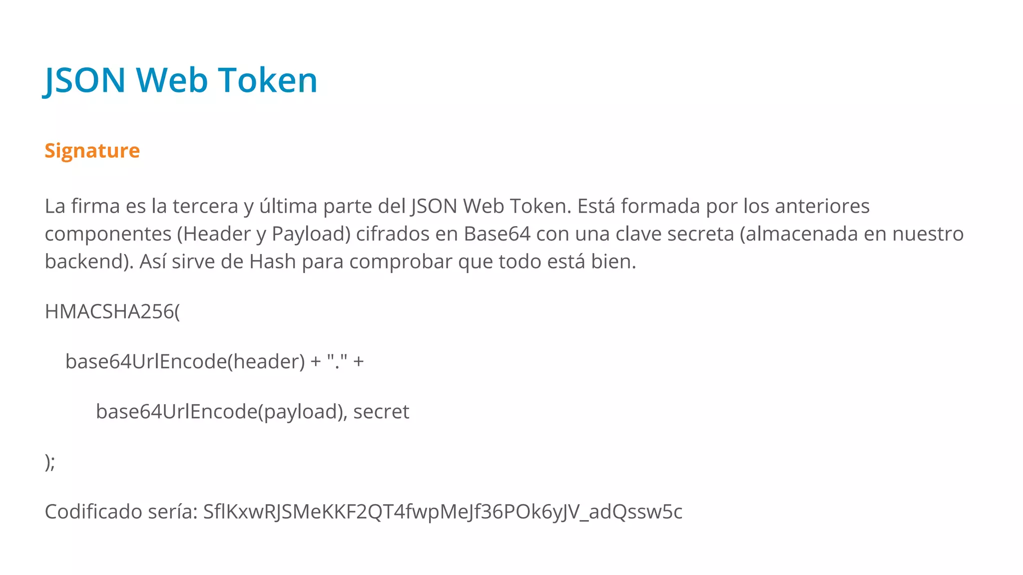 JSON Web Token
Signature
La ﬁrma es la tercera y última parte del JSON Web Token. Está formada por los anteriores
componentes (Header y Payload) cifrados en Base64 con una clave secreta (almacenada en nuestro
backend). Así sirve de Hash para comprobar que todo está bien.
HMACSHA256(
base64UrlEncode(header) + "." +
base64UrlEncode(payload), secret
);
Codiﬁcado sería: SﬂKxwRJSMeKKF2QT4fwpMeJf36POk6yJV_adQssw5c
 
