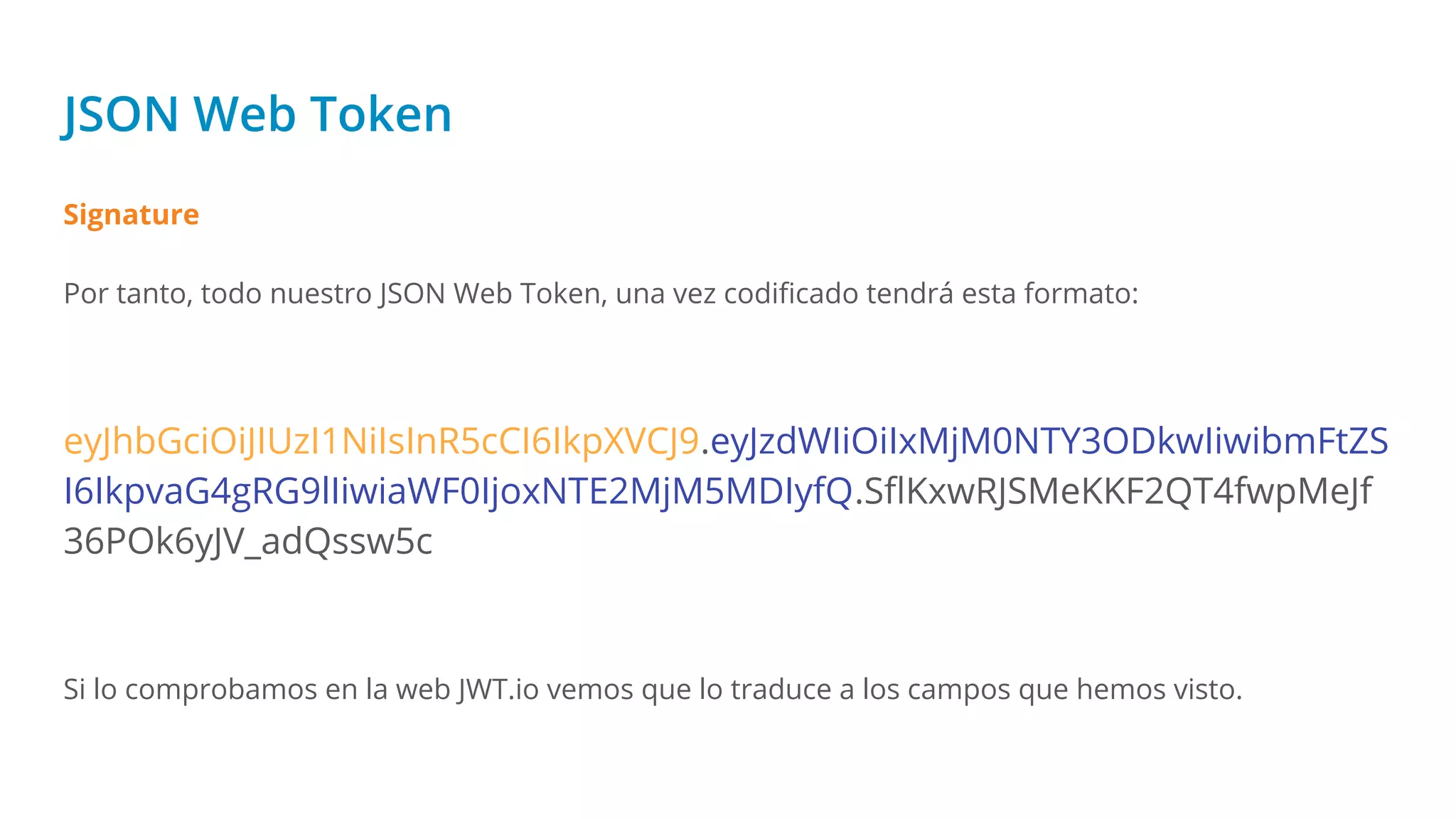 JSON Web Token
Signature
Por tanto, todo nuestro JSON Web Token, una vez codiﬁcado tendrá esta formato:
eyJhbGciOiJIUzI1NiIsInR5cCI6IkpXVCJ9.eyJzdWIiOiIxMjM0NTY3ODkwIiwibmFtZS
I6IkpvaG4gRG9lIiwiaWF0IjoxNTE2MjM5MDIyfQ.SﬂKxwRJSMeKKF2QT4fwpMeJf
36POk6yJV_adQssw5c
Si lo comprobamos en la web JWT.io vemos que lo traduce a los campos que hemos visto.
 