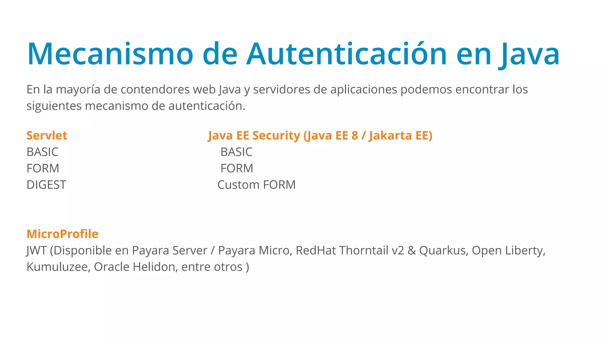 Mecanismo de Autenticación en Java
En la mayoría de contendores web Java y servidores de aplicaciones podemos encontrar los
siguientes mecanismo de autenticación.
Servlet Java EE Security (Java EE 8 / Jakarta EE)
BASIC BASIC
FORM FORM
DIGEST Custom FORM
MicroProﬁle
JWT (Disponible en Payara Server / Payara Micro, RedHat Thorntail v2 & Quarkus, Open Liberty,
Kumuluzee, Oracle Helidon, entre otros )
 