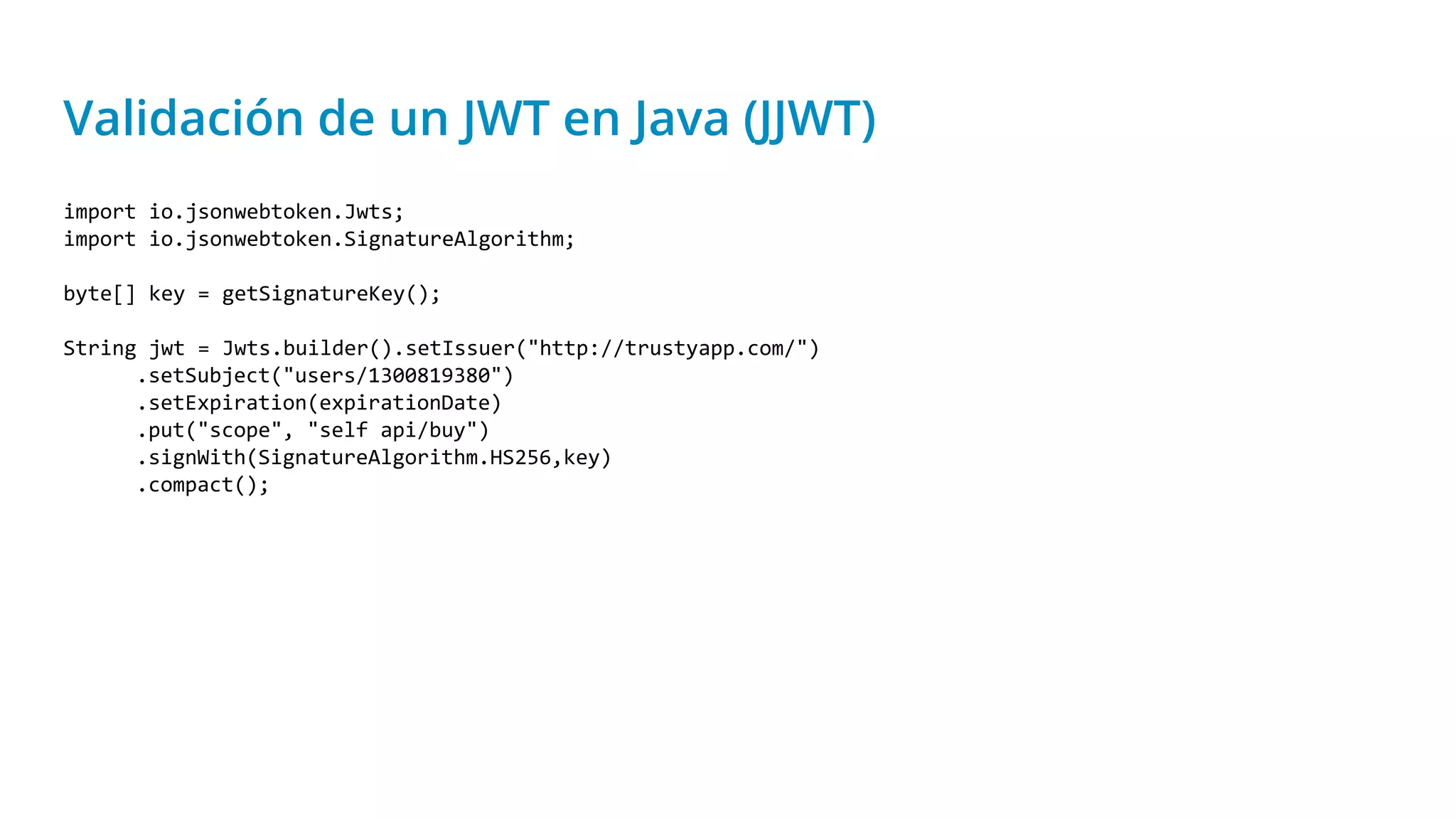 Validación de un JWT en Java (JJWT)
import io.jsonwebtoken.Jwts;
import io.jsonwebtoken.SignatureAlgorithm;
byte[] key = getSignatureKey();
String jwt = Jwts.builder().setIssuer("http://trustyapp.com/")
.setSubject("users/1300819380")
.setExpiration(expirationDate)
.put("scope", "self api/buy")
.signWith(SignatureAlgorithm.HS256,key)
.compact();
 