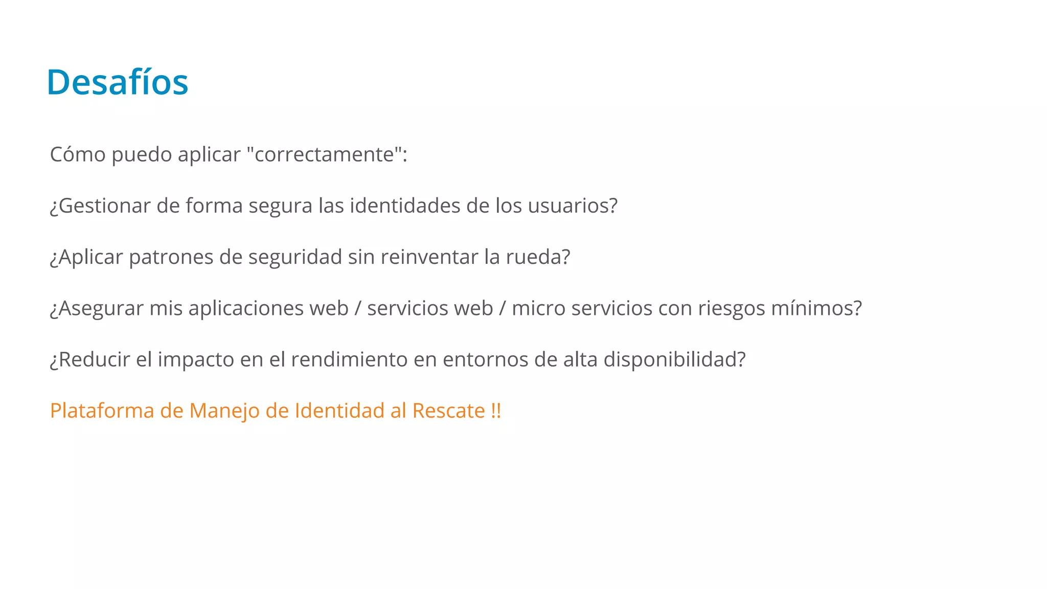 Desafíos
Cómo puedo aplicar "correctamente":
¿Gestionar de forma segura las identidades de los usuarios?
¿Aplicar patrones de seguridad sin reinventar la rueda?
¿Asegurar mis aplicaciones web / servicios web / micro servicios con riesgos mínimos?
¿Reducir el impacto en el rendimiento en entornos de alta disponibilidad?
Plataforma de Manejo de Identidad al Rescate !!
 