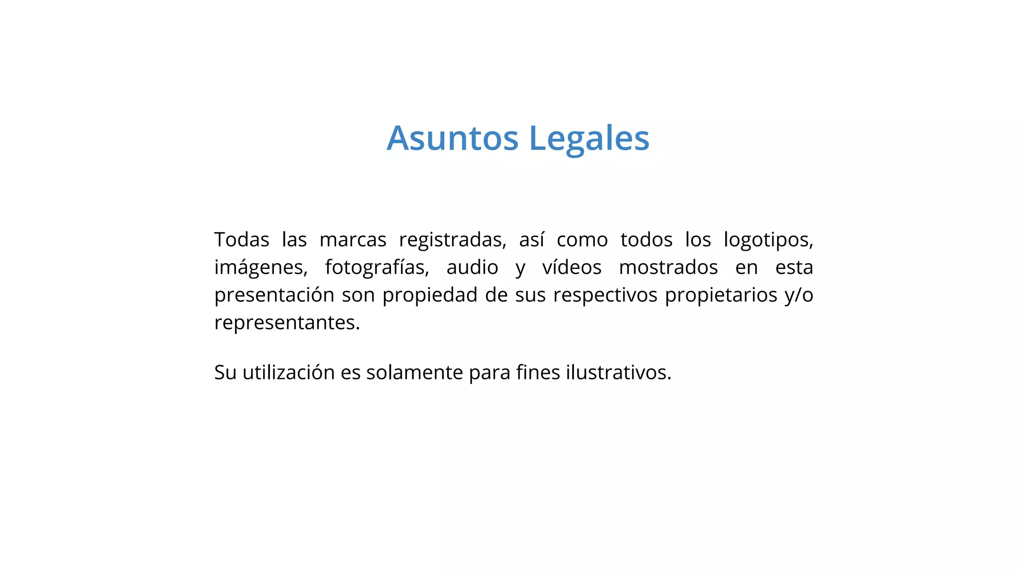 Asuntos Legales
Todas las marcas registradas, así como todos los logotipos,
imágenes, fotografías, audio y vídeos mostrados en esta
presentación son propiedad de sus respectivos propietarios y/o
representantes.
Su utilización es solamente para ﬁnes ilustrativos.
 