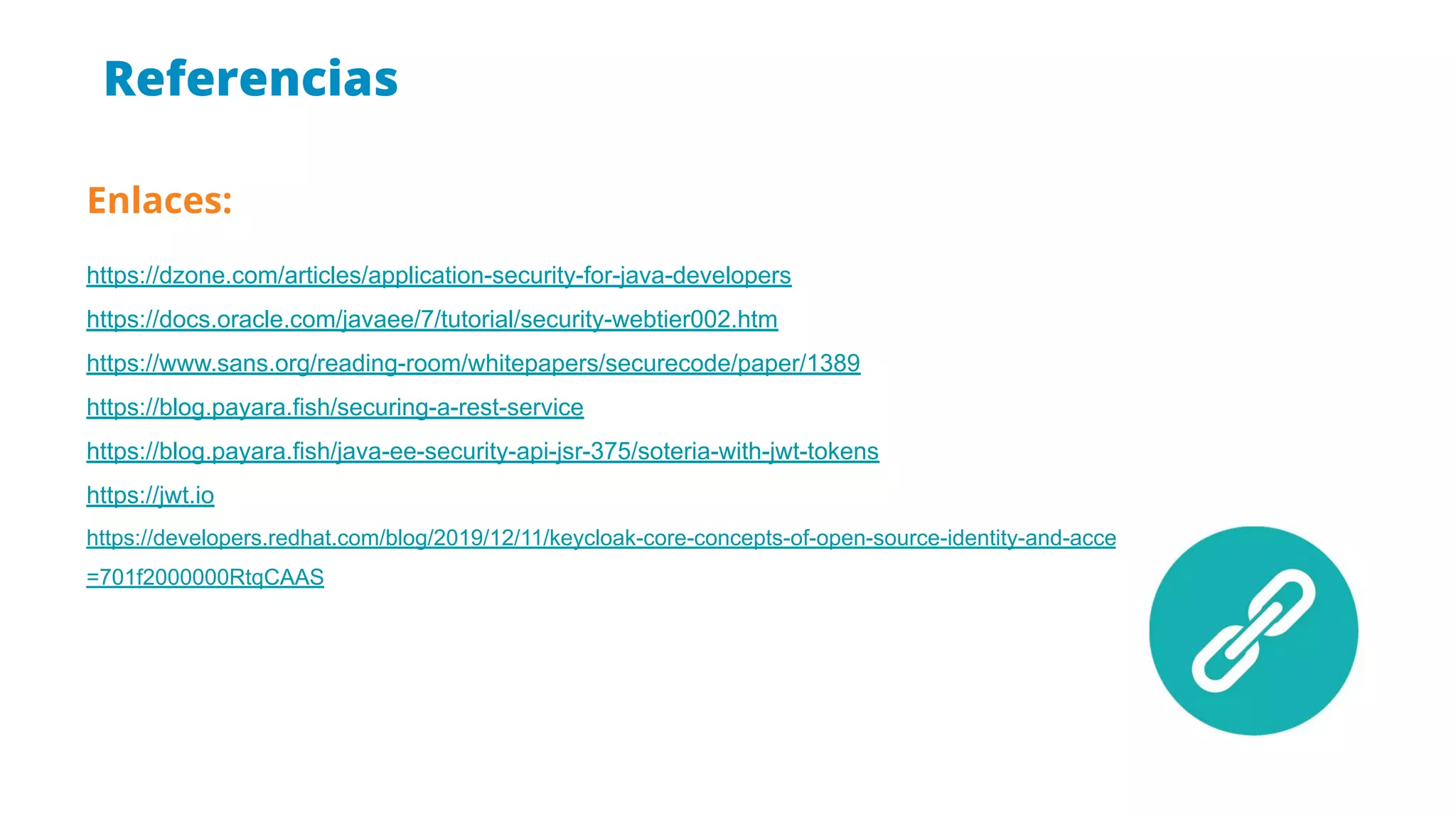 Referencias
Enlaces:
https://dzone.com/articles/application-security-for-java-developers
https://docs.oracle.com/javaee/7/tutorial/security-webtier002.htm
https://www.sans.org/reading-room/whitepapers/securecode/paper/1389
https://blog.payara.fish/securing-a-rest-service
https://blog.payara.fish/java-ee-security-api-jsr-375/soteria-with-jwt-tokens
https://jwt.io
https://developers.redhat.com/blog/2019/12/11/keycloak-core-concepts-of-open-source-identity-and-access-management/?sc_cid
=701f2000000RtqCAAS
 