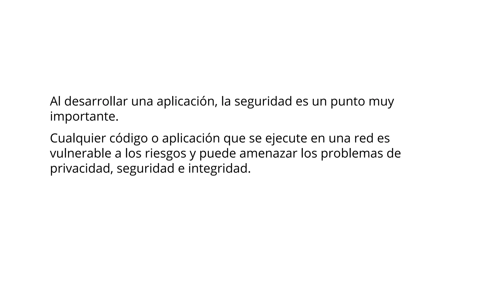 Al desarrollar una aplicación, la seguridad es un punto muy
importante.
Cualquier código o aplicación que se ejecute en una red es
vulnerable a los riesgos y puede amenazar los problemas de
privacidad, seguridad e integridad.
 