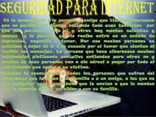 Yo le aconsejaría a la persona o amigo que hiciera ciberacoso
que no perdiera el tiempo haciendo toda esas tonterías por
que por personas como el y otras hay muchos suicidios y
acosos y la persona que lo recibe entra en un estado de
depresión, angustia y temor. Por eso muchas personas se
suicidad o dejan de ir a la escuela por el temor que sienten al
recibir los mensajes. La persona que hace ciberacoso muchas
hablándoles platicando con ellos entienden pero otras no y
muchas de esas personas van a ala cárcel a pagar por todo el
sufrimiento que causo a su victima.
También le aconsejaría a todas las personas que sufren del
ciberacoso que le digan a su familia o a un amigo, a las que no
que cualquier cosa sospechosa que le envíen o que le manden
que lo reporte con su servidor o con su familia.
 