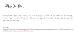 estafas on-line
Principales estafas que circulan por Internet:Banners publicitarios engañosos, No juegues
con mis sentimientos, Las cartas nigerianas, Trabaje desde casa, Las transferencias de 3000
euros, Compra/venta de vehículos, Fraudes con tarjetas de crédito, Te tocó la lotería, eres
millonario; Phishing,...
Enlace:
https://www.osi.es/es/actualidad/historias-reales/2013/10/01/historias-reales-intento-de-es
tafa-en-la-venta-de-un-vestido-de-novia
 